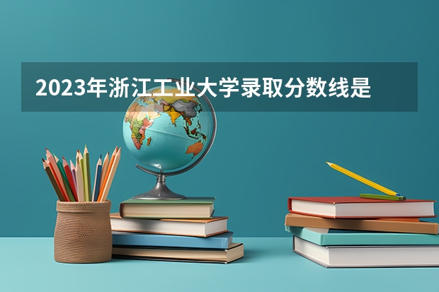 2023年浙江工业大学录取分数线是多少 浙江工业大学教育资质如何