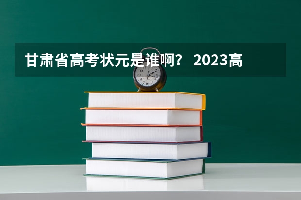 甘肃省高考状元是谁啊？ 2023高考甘肃省状元是谁 甘肃高考状元2023第一名是谁