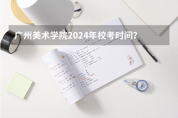 广州美术学院2024年校考时间？ 2024年美术联考时间