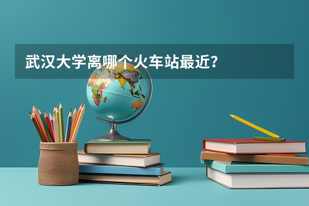 武汉大学离哪个火车站最近？