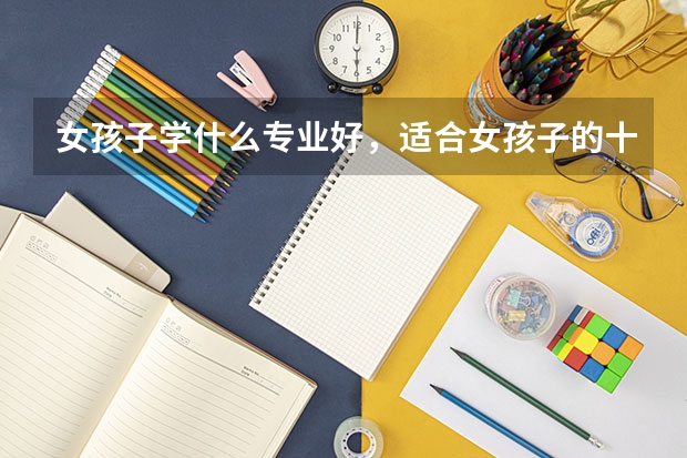 女孩子学什么专业好，适合女孩子的十大专业分别是什么？