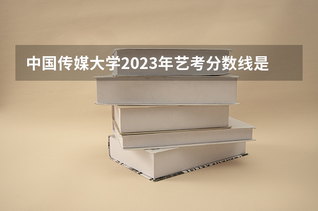 中国传媒大学2023年艺考分数线是多少？