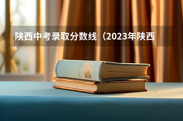 陕西中考录取分数线（2023年陕西中考录取分数线一览表）