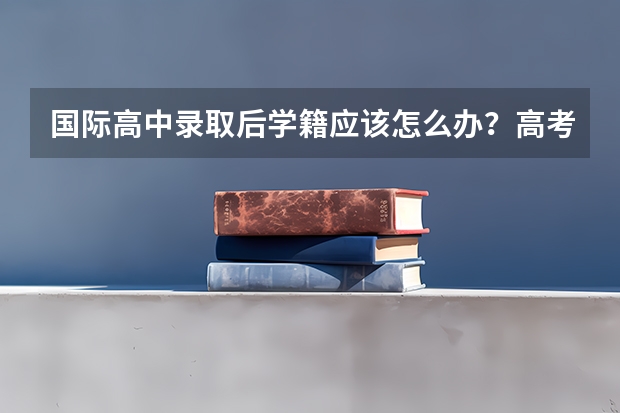 国际高中录取后学籍应该怎么办？高考留学方案怎么选？