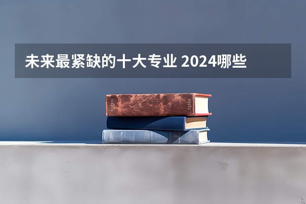 未来最紧缺的十大专业 2024哪些专业发展前景好