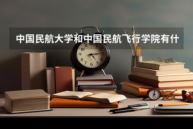 中国民航大学和中国民航飞行学院有什么区别？